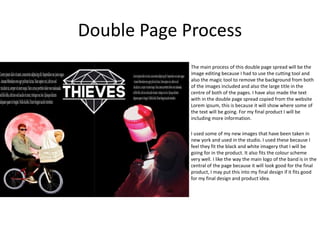 Double Page Process
The main process of this double page spread will be the
image editing because I had to use the cutting tool and
also the magic tool to remove the background from both
of the images included and also the large title in the
centre of both of the pages. I have also made the text
with in the double page spread copied from the website
Lorem ipsum, this is because it will show where some of
the text will be going. For my final product I will be
including more information.
I used some of my new images that have been taken in
new york and used in the studio. I used these because I
feel they fit the black and white imagery that I will be
going for in the product. It also fits the colour scheme
very well. I like the way the main logo of the band is in the
central of the page because it will look good for the final
product, I may put this into my final design if it fits good
for my final design and product idea.
 