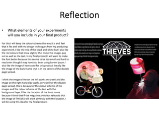 Reflection
• What elements of your experiments
will you include in your final product?
For this I will keep the colour scheme the way it is and feel
that it fits well with my design techniques from my producing
experiment. I like the mix of the black and white but I also like
the red colours that show slightly that make the images pop
out as well as the text. In my final product I will want to make
the font better because this seems to be too small and hard to
read even though I may have you been using Lorem Ipsum. I
also like the images I have used for this product. I really like
the image of the band name that is in the centre of the double
page spread.
I think the image of me on the left works very well and the
image on the right hand side works very well for the double
page spread, this is because of the colour scheme of the
images and the colour scheme of the text with the
background layer. I like the location of the band name
because I think that if the magazine print was released that
the image of THIEVES will work perfectly with the location. I
will be using this idea for my final product.
 