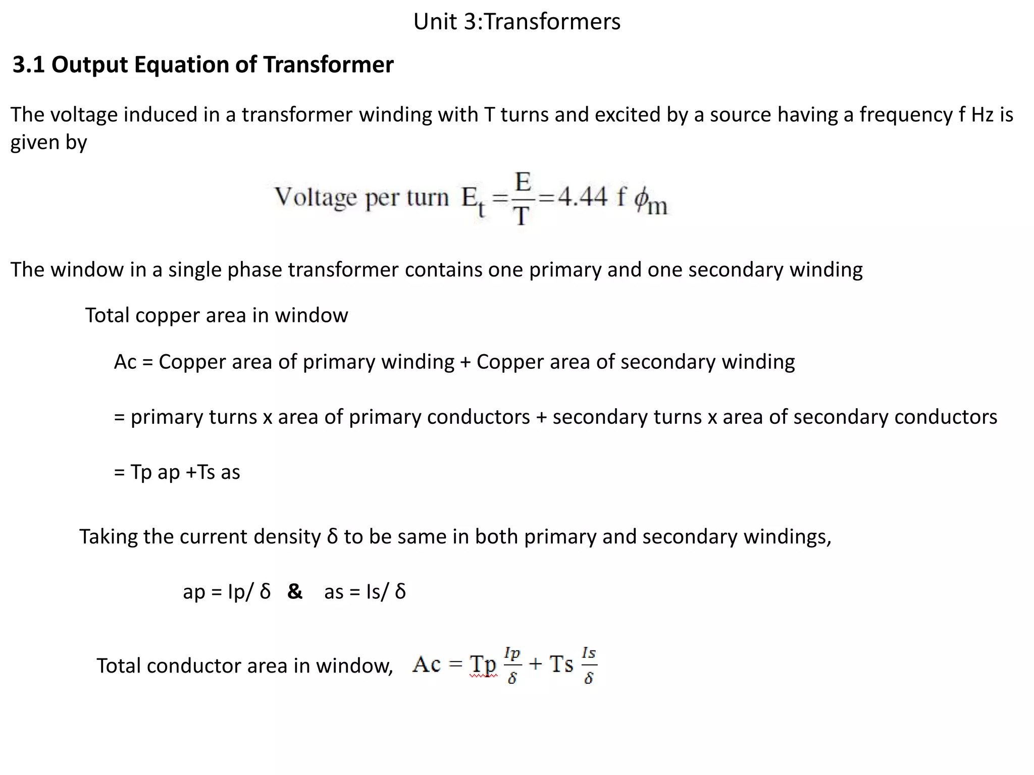 Unit 3:Transformers
3.1 Output Equation of Transformer
The voltage induced in a transformer winding with T turns and excited by a source having a frequency f Hz is
given by
The window in a single phase transformer contains one primary and one secondary winding
Total copper area in window
Ac = Copper area of primary winding + Copper area of secondary winding
= primary turns x area of primary conductors + secondary turns x area of secondary conductors
= Tp ap +Ts as
Taking the current density δ to be same in both primary and secondary windings,
ap = Ip/ δ & as = Is/ δ
Total conductor area in window,
 