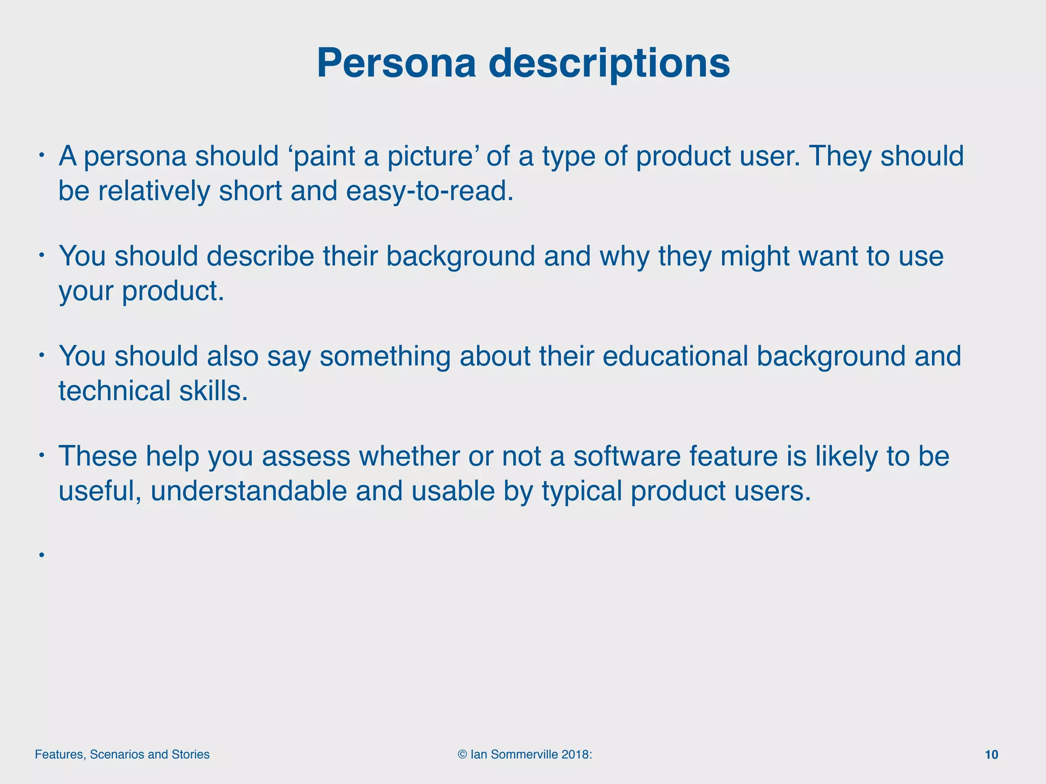 © Ian Sommerville 2018:Features, Scenarios and Stories
• A persona should ‘paint a picture’ of a type of product user. They should
be relatively short and easy-to-read.
• You should describe their background and why they might want to use
your product.
• You should also say something about their educational background and
technical skills.
• These help you assess whether or not a software feature is likely to be
useful, understandable and usable by typical product users.
•
Persona descriptions
10
 