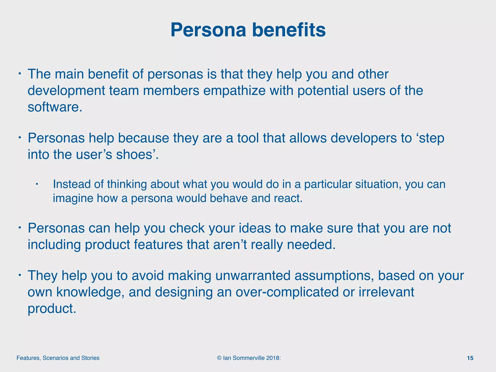 © Ian Sommerville 2018:Features, Scenarios and Stories
• The main beneﬁt of personas is that they help you and other
development team members empathize with potential users of the
software.
• Personas help because they are a tool that allows developers to ‘step
into the user’s shoes’.
• Instead of thinking about what you would do in a particular situation, you can
imagine how a persona would behave and react.
• Personas can help you check your ideas to make sure that you are not
including product features that aren’t really needed.
• They help you to avoid making unwarranted assumptions, based on your
own knowledge, and designing an over-complicated or irrelevant
product.
Persona beneﬁts
15
 