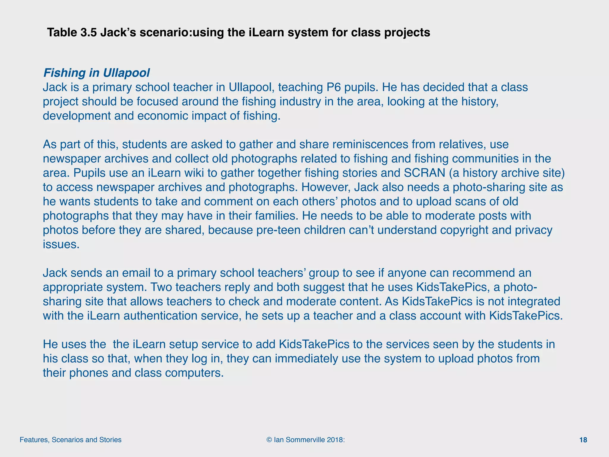 © Ian Sommerville 2018:Features, Scenarios and Stories
Table 3.5 Jack’s scenario:using the iLearn system for class projects
18
Fishing in Ullapool 
Jack is a primary school teacher in Ullapool, teaching P6 pupils. He has decided that a class
project should be focused around the ﬁshing industry in the area, looking at the history,
development and economic impact of ﬁshing.
As part of this, students are asked to gather and share reminiscences from relatives, use
newspaper archives and collect old photographs related to ﬁshing and ﬁshing communities in the
area. Pupils use an iLearn wiki to gather together ﬁshing stories and SCRAN (a history archive site)
to access newspaper archives and photographs. However, Jack also needs a photo-sharing site as
he wants students to take and comment on each others’ photos and to upload scans of old
photographs that they may have in their families. He needs to be able to moderate posts with
photos before they are shared, because pre-teen children can’t understand copyright and privacy
issues.
Jack sends an email to a primary school teachers’ group to see if anyone can recommend an
appropriate system. Two teachers reply and both suggest that he uses KidsTakePics, a photo-
sharing site that allows teachers to check and moderate content. As KidsTakePics is not integrated
with the iLearn authentication service, he sets up a teacher and a class account with KidsTakePics.
He uses the the iLearn setup service to add KidsTakePics to the services seen by the students in
his class so that, when they log in, they can immediately use the system to upload photos from
their phones and class computers.
 