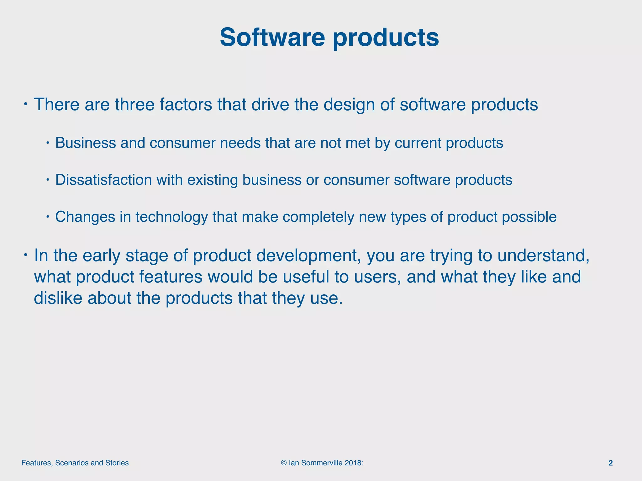 © Ian Sommerville 2018:Features, Scenarios and Stories
• There are three factors that drive the design of software products
• Business and consumer needs that are not met by current products
• Dissatisfaction with existing business or consumer software products
• Changes in technology that make completely new types of product possible
• In the early stage of product development, you are trying to understand,
what product features would be useful to users, and what they like and
dislike about the products that they use.
Software products
2
 