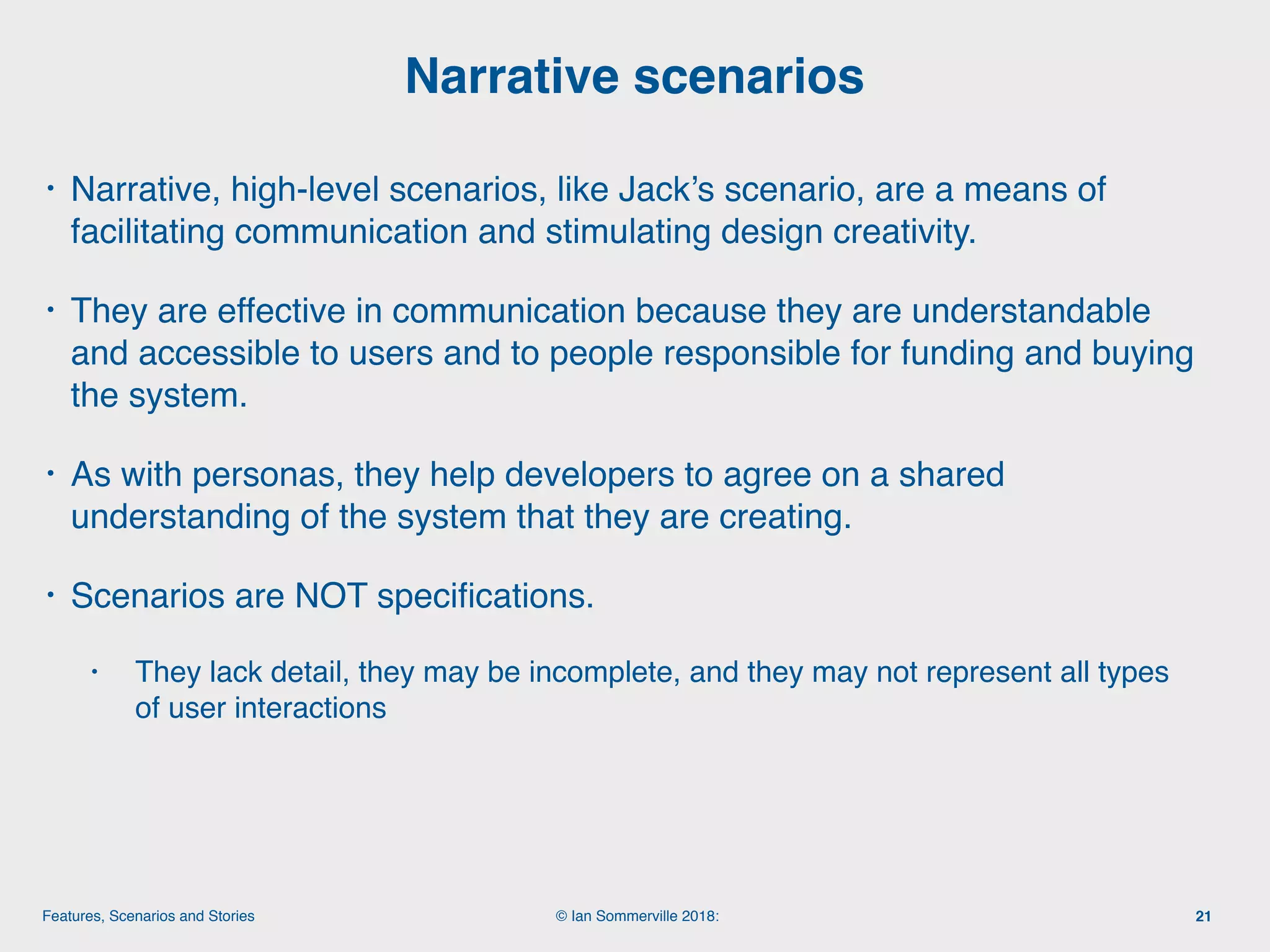 © Ian Sommerville 2018:Features, Scenarios and Stories
• Narrative, high-level scenarios, like Jack’s scenario, are a means of
facilitating communication and stimulating design creativity.
• They are effective in communication because they are understandable
and accessible to users and to people responsible for funding and buying
the system.
• As with personas, they help developers to agree on a shared
understanding of the system that they are creating.
• Scenarios are NOT speciﬁcations.
• They lack detail, they may be incomplete, and they may not represent all types
of user interactions
Narrative scenarios
21
 