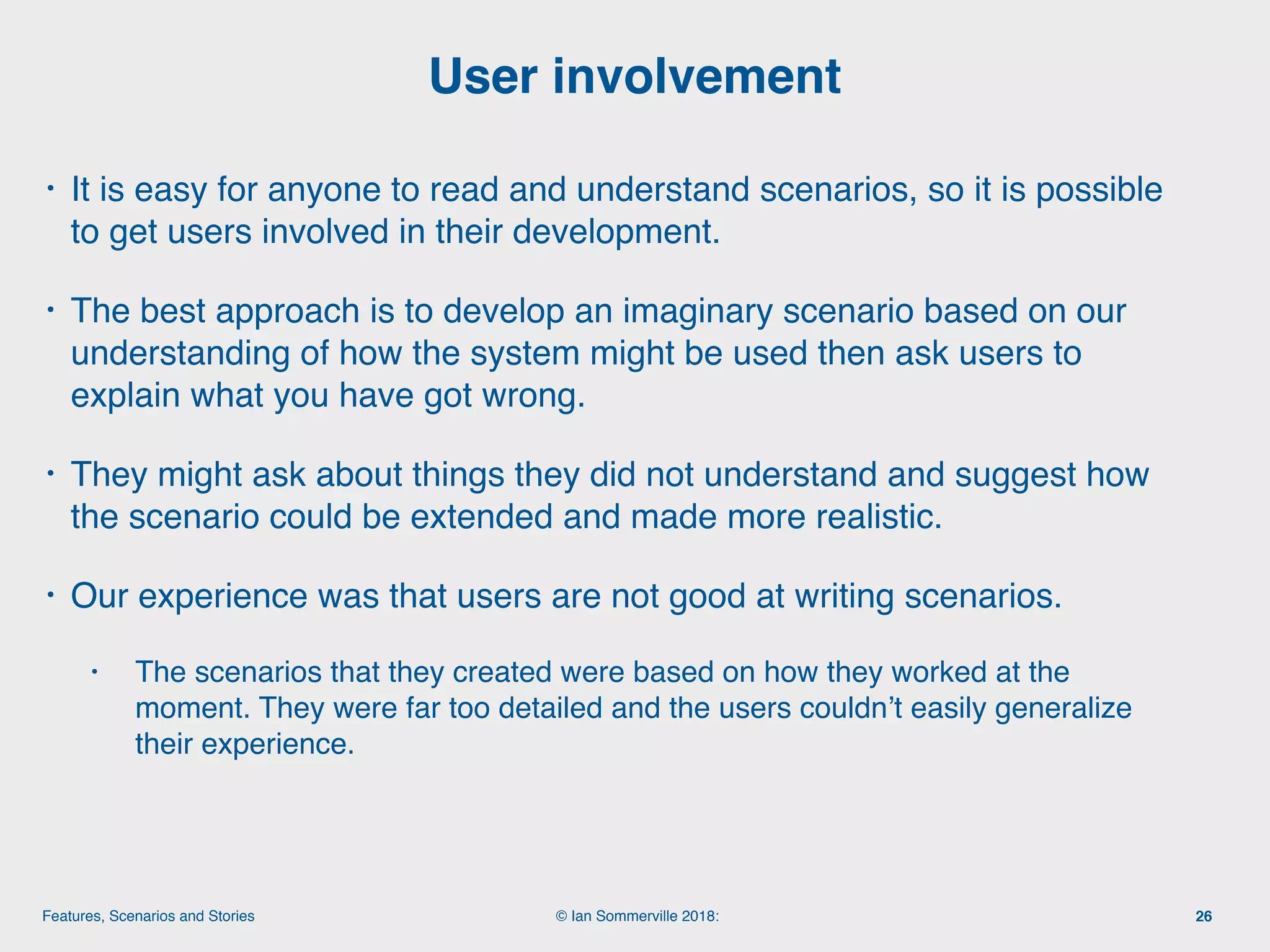 © Ian Sommerville 2018:Features, Scenarios and Stories
• It is easy for anyone to read and understand scenarios, so it is possible
to get users involved in their development.
• The best approach is to develop an imaginary scenario based on our
understanding of how the system might be used then ask users to
explain what you have got wrong.
• They might ask about things they did not understand and suggest how
the scenario could be extended and made more realistic.
• Our experience was that users are not good at writing scenarios.
• The scenarios that they created were based on how they worked at the
moment. They were far too detailed and the users couldn’t easily generalize
their experience.
User involvement
26
 