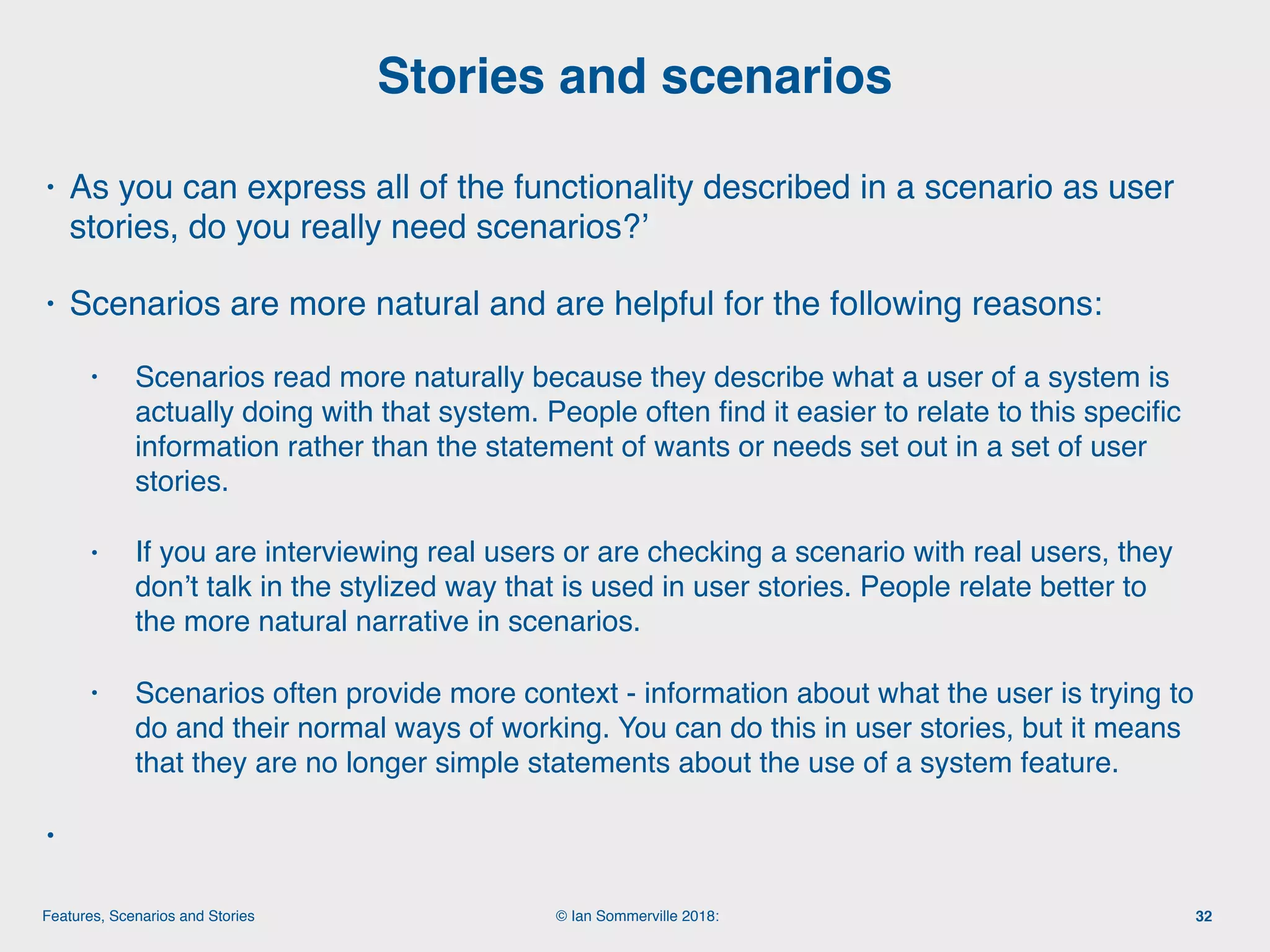 © Ian Sommerville 2018:Features, Scenarios and Stories
• As you can express all of the functionality described in a scenario as user
stories, do you really need scenarios?’
• Scenarios are more natural and are helpful for the following reasons:
• Scenarios read more naturally because they describe what a user of a system is
actually doing with that system. People often ﬁnd it easier to relate to this speciﬁc
information rather than the statement of wants or needs set out in a set of user
stories.
• If you are interviewing real users or are checking a scenario with real users, they
don’t talk in the stylized way that is used in user stories. People relate better to
the more natural narrative in scenarios.
• Scenarios often provide more context - information about what the user is trying to
do and their normal ways of working. You can do this in user stories, but it means
that they are no longer simple statements about the use of a system feature.
•
Stories and scenarios
32
 