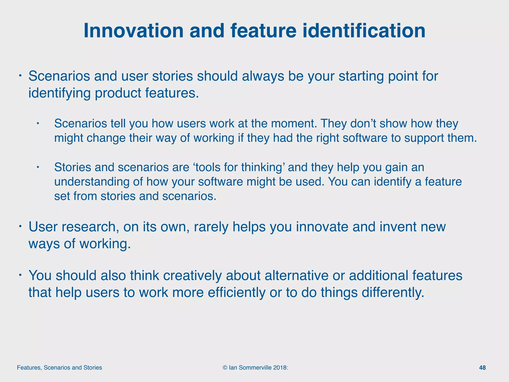 © Ian Sommerville 2018:Features, Scenarios and Stories
• Scenarios and user stories should always be your starting point for
identifying product features.
• Scenarios tell you how users work at the moment. They don’t show how they
might change their way of working if they had the right software to support them.
• Stories and scenarios are ‘tools for thinking’ and they help you gain an
understanding of how your software might be used. You can identify a feature
set from stories and scenarios.
• User research, on its own, rarely helps you innovate and invent new
ways of working.
• You should also think creatively about alternative or additional features
that help users to work more efﬁciently or to do things differently.
Innovation and feature identiﬁcation
48
 