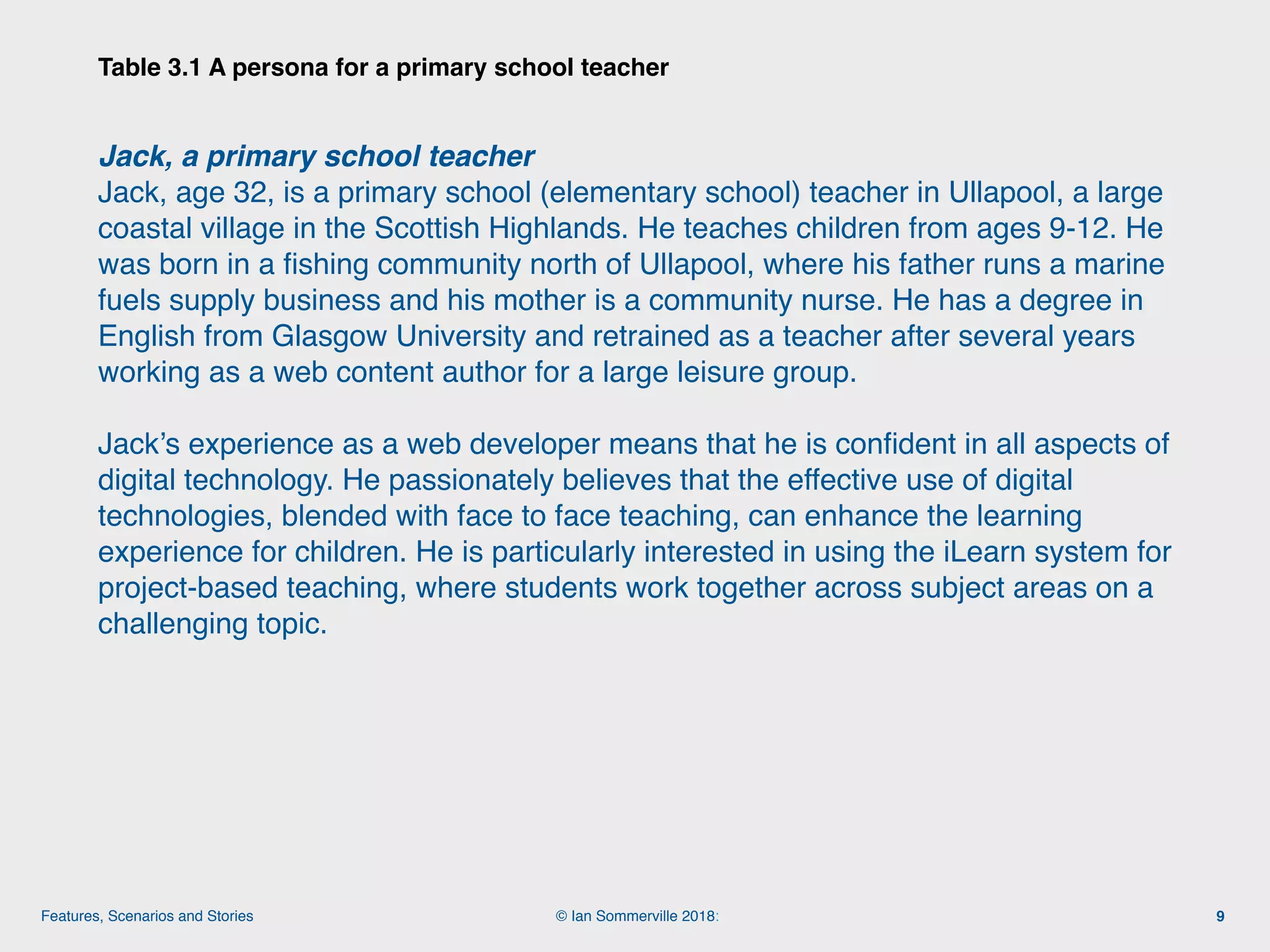 © Ian Sommerville 2018:Features, Scenarios and Stories
Table 3.1 A persona for a primary school teacher
9
Jack, a primary school teacher
Jack, age 32, is a primary school (elementary school) teacher in Ullapool, a large
coastal village in the Scottish Highlands. He teaches children from ages 9-12. He
was born in a ﬁshing community north of Ullapool, where his father runs a marine
fuels supply business and his mother is a community nurse. He has a degree in
English from Glasgow University and retrained as a teacher after several years
working as a web content author for a large leisure group.
Jack’s experience as a web developer means that he is conﬁdent in all aspects of
digital technology. He passionately believes that the effective use of digital
technologies, blended with face to face teaching, can enhance the learning
experience for children. He is particularly interested in using the iLearn system for
project-based teaching, where students work together across subject areas on a
challenging topic.
 