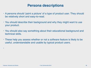 © Ian Sommerville 2018:Features, Scenarios and Stories
• A persona should ‘paint a picture’ of a type of product user. They should
be relatively short and easy-to-read.
• You should describe their background and why they might want to use
your product.
• You should also say something about their educational background and
technical skills.
• These help you assess whether or not a software feature is likely to be
useful, understandable and usable by typical product users.
•
Persona descriptions
10
 