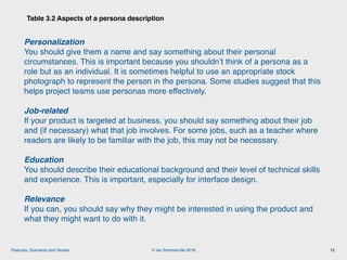 © Ian Sommerville 2018:Features, Scenarios and Stories
Table 3.2 Aspects of a persona description
12
Personalization
You should give them a name and say something about their personal
circumstances. This is important because you shouldn’t think of a persona as a
role but as an individual. It is sometimes helpful to use an appropriate stock
photograph to represent the person in the persona. Some studies suggest that this
helps project teams use personas more effectively.
Job-related 
If your product is targeted at business, you should say something about their job
and (if necessary) what that job involves. For some jobs, such as a teacher where
readers are likely to be familiar with the job, this may not be necessary.
Education 
You should describe their educational background and their level of technical skills
and experience. This is important, especially for interface design.
Relevance 
If you can, you should say why they might be interested in using the product and
what they might want to do with it.
 