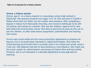 © Ian Sommerville 2018:Features, Scenarios and Stories
Table 3.3 A persona for a history teacher
13
Emma, a history teacher 
Emma, age 41, is a history teacher in a secondary school (high school) in
Edinburgh. She teaches students from ages 12 to 18. She was born in Cardiff in
Wales where both her father and her mother were teachers. After completing a
degree in history from Newcastle University, she moved to Edinburgh to be with
her partner and trained as a teacher. She has two children, aged 6 and 8, who
both attend the local primary school. She likes to get home as early as she can to
see her children, so often does lesson preparation, administration and marking
from home.
Emma uses social media and the usual productivity applications to prepare her
lessons, but is not particularly interested in digital technologies. She hates the
virtual learning environment that is currently used in her school and avoids using it
if she can. She believes that face-to-face teaching is most effective. She might use
the iLearn system for administration and access to historic ﬁlms and documents.
However, she is not interested in a blended digital/face-to-face approach to
teaching.
 