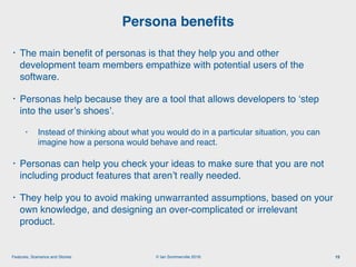 © Ian Sommerville 2018:Features, Scenarios and Stories
• The main beneﬁt of personas is that they help you and other
development team members empathize with potential users of the
software.
• Personas help because they are a tool that allows developers to ‘step
into the user’s shoes’.
• Instead of thinking about what you would do in a particular situation, you can
imagine how a persona would behave and react.
• Personas can help you check your ideas to make sure that you are not
including product features that aren’t really needed.
• They help you to avoid making unwarranted assumptions, based on your
own knowledge, and designing an over-complicated or irrelevant
product.
Persona beneﬁts
15
 