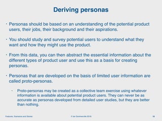 © Ian Sommerville 2018:Features, Scenarios and Stories
• Personas should be based on an understanding of the potential product
users, their jobs, their background and their aspirations.
• You should study and survey potential users to understand what they
want and how they might use the product.
• From this data, you can then abstract the essential information about the
different types of product user and use this as a basis for creating
personas.
• Personas that are developed on the basis of limited user information are
called proto-personas.
• Proto-personas may be created as a collective team exercise using whatever
information is available about potential product users. They can never be as
accurate as personas developed from detailed user studies, but they are better
than nothing.
Deriving personas
16
 