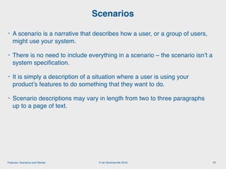 © Ian Sommerville 2018:Features, Scenarios and Stories
• A scenario is a narrative that describes how a user, or a group of users,
might use your system.
• There is no need to include everything in a scenario – the scenario isn’t a
system speciﬁcation.
• It is simply a description of a situation where a user is using your
product’s features to do something that they want to do.
• Scenario descriptions may vary in length from two to three paragraphs
up to a page of text.
Scenarios
17
 
