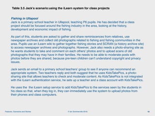 © Ian Sommerville 2018:Features, Scenarios and Stories
Table 3.5 Jack’s scenario:using the iLearn system for class projects
18
Fishing in Ullapool 
Jack is a primary school teacher in Ullapool, teaching P6 pupils. He has decided that a class
project should be focused around the ﬁshing industry in the area, looking at the history,
development and economic impact of ﬁshing.
As part of this, students are asked to gather and share reminiscences from relatives, use
newspaper archives and collect old photographs related to ﬁshing and ﬁshing communities in the
area. Pupils use an iLearn wiki to gather together ﬁshing stories and SCRAN (a history archive site)
to access newspaper archives and photographs. However, Jack also needs a photo-sharing site as
he wants students to take and comment on each others’ photos and to upload scans of old
photographs that they may have in their families. He needs to be able to moderate posts with
photos before they are shared, because pre-teen children can’t understand copyright and privacy
issues.
Jack sends an email to a primary school teachers’ group to see if anyone can recommend an
appropriate system. Two teachers reply and both suggest that he uses KidsTakePics, a photo-
sharing site that allows teachers to check and moderate content. As KidsTakePics is not integrated
with the iLearn authentication service, he sets up a teacher and a class account with KidsTakePics.
He uses the the iLearn setup service to add KidsTakePics to the services seen by the students in
his class so that, when they log in, they can immediately use the system to upload photos from
their phones and class computers.
 
