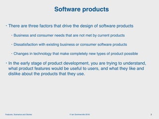 © Ian Sommerville 2018:Features, Scenarios and Stories
• There are three factors that drive the design of software products
• Business and consumer needs that are not met by current products
• Dissatisfaction with existing business or consumer software products
• Changes in technology that make completely new types of product possible
• In the early stage of product development, you are trying to understand,
what product features would be useful to users, and what they like and
dislike about the products that they use.
Software products
2
 