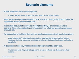 © Ian Sommerville 2018:Features, Scenarios and Stories
• A brief statement of the overall objective.
• In Jack’s scenario, this is to support a class project on the ﬁshing industry.
• References to the personas involved (Jack) so that you can get information about the
capabilities and motivation of that user.
• Information about what is involved in doing the activity. For example, in Jack’s
scenario this involves gathering reminiscences from relatives, accessing newspaper
archives, etc.
• An explanation of problems that can’t be readily addressed using the existing system.
• Young children don’t understand issues such as copyright and privacy, so photo sharing
requires a site that a teacher can moderate to make sure that published images are legal and
acceptable.
• A description of one way that the identiﬁed problem might be addressed.
• In Jack’s scenario, the preferred approach is to use an external tool designed for school
students.
Scenario elements
20
 