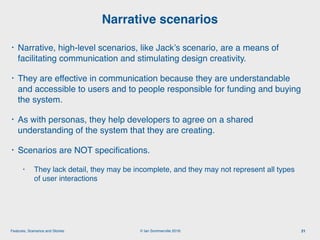 © Ian Sommerville 2018:Features, Scenarios and Stories
• Narrative, high-level scenarios, like Jack’s scenario, are a means of
facilitating communication and stimulating design creativity.
• They are effective in communication because they are understandable
and accessible to users and to people responsible for funding and buying
the system.
• As with personas, they help developers to agree on a shared
understanding of the system that they are creating.
• Scenarios are NOT speciﬁcations.
• They lack detail, they may be incomplete, and they may not represent all types
of user interactions
Narrative scenarios
21
 