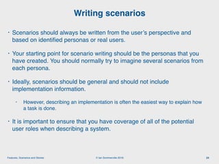 © Ian Sommerville 2018:Features, Scenarios and Stories
• Scenarios should always be written from the user’s perspective and
based on identiﬁed personas or real users.
• Your starting point for scenario writing should be the personas that you
have created. You should normally try to imagine several scenarios from
each persona.
• Ideally, scenarios should be general and should not include
implementation information.
• However, describing an implementation is often the easiest way to explain how
a task is done.
• It is important to ensure that you have coverage of all of the potential
user roles when describing a system.
Writing scenarios
24
 