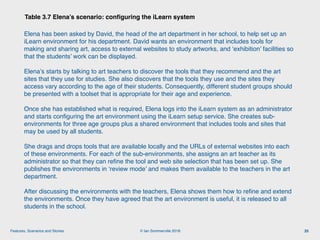 © Ian Sommerville 2018:Features, Scenarios and Stories
Table 3.7 Elena’s scenario: conﬁguring the iLearn system
25
Elena has been asked by David, the head of the art department in her school, to help set up an
iLearn environment for his department. David wants an environment that includes tools for
making and sharing art, access to external websites to study artworks, and ‘exhibition’ facilities so
that the students’ work can be displayed.
Elena’s starts by talking to art teachers to discover the tools that they recommend and the art
sites that they use for studies. She also discovers that the tools they use and the sites they
access vary according to the age of their students. Consequently, different student groups should
be presented with a toolset that is appropriate for their age and experience.
Once she has established what is required, Elena logs into the iLearn system as an administrator
and starts conﬁguring the art environment using the iLearn setup service. She creates sub-
environments for three age groups plus a shared environment that includes tools and sites that
may be used by all students.
She drags and drops tools that are available locally and the URLs of external websites into each
of these environments. For each of the sub-environments, she assigns an art teacher as its
administrator so that they can reﬁne the tool and web site selection that has been set up. She
publishes the environments in ‘review mode’ and makes them available to the teachers in the art
department.
After discussing the environments with the teachers, Elena shows them how to reﬁne and extend
the environments. Once they have agreed that the art environment is useful, it is released to all
students in the school.
 