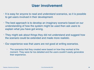 © Ian Sommerville 2018:Features, Scenarios and Stories
• It is easy for anyone to read and understand scenarios, so it is possible
to get users involved in their development.
• The best approach is to develop an imaginary scenario based on our
understanding of how the system might be used then ask users to
explain what you have got wrong.
• They might ask about things they did not understand and suggest how
the scenario could be extended and made more realistic.
• Our experience was that users are not good at writing scenarios.
• The scenarios that they created were based on how they worked at the
moment. They were far too detailed and the users couldn’t easily generalize
their experience.
User involvement
26
 