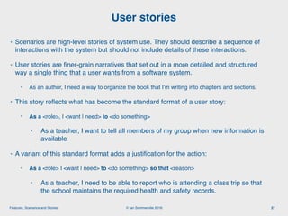 © Ian Sommerville 2018:Features, Scenarios and Stories
• Scenarios are high-level stories of system use. They should describe a sequence of
interactions with the system but should not include details of these interactions.
• User stories are ﬁner-grain narratives that set out in a more detailed and structured
way a single thing that a user wants from a software system.
• As an author, I need a way to organize the book that I’m writing into chapters and sections.
• This story reﬂects what has become the standard format of a user story:
• As a <role>, I <want | need> to <do something>
• As a teacher, I want to tell all members of my group when new information is
available
• A variant of this standard format adds a justiﬁcation for the action:
• As a <role> I <want | need> to <do something> so that <reason>
• As a teacher, I need to be able to report who is attending a class trip so that
the school maintains the required health and safety records.
User stories
27
 