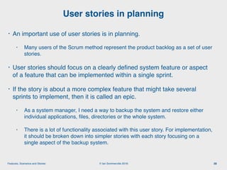 © Ian Sommerville 2018:Features, Scenarios and Stories
• An important use of user stories is in planning.
• Many users of the Scrum method represent the product backlog as a set of user
stories.
• User stories should focus on a clearly deﬁned system feature or aspect
of a feature that can be implemented within a single sprint.
• If the story is about a more complex feature that might take several
sprints to implement, then it is called an epic.
• As a system manager, I need a way to backup the system and restore either
individual applications, ﬁles, directories or the whole system.
• There is a lot of functionality associated with this user story. For implementation,
it should be broken down into simpler stories with each story focusing on a
single aspect of the backup system.
User stories in planning
28
 