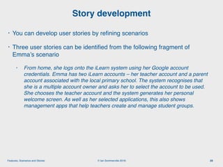 © Ian Sommerville 2018:Features, Scenarios and Stories
• You can develop user stories by reﬁning scenarios
• Three user stories can be identiﬁed from the following fragment of
Emma’s scenario
• From home, she logs onto the iLearn system using her Google account
credentials. Emma has two iLearn accounts – her teacher account and a parent
account associated with the local primary school. The system recognises that
she is a multiple account owner and asks her to select the account to be used.
She chooses the teacher account and the system generates her personal
welcome screen. As well as her selected applications, this also shows
management apps that help teachers create and manage student groups.
Story development
29
 