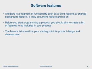 © Ian Sommerville 2018:Features, Scenarios and Stories
• A feature is a fragment of functionality such as a ‘print’ feature, a ‘change
background feature’, a ‘new document’ feature and so on.
• Before you start programming a product, you should aim to create a list
of features to be included in your product.
• The feature list should be your starting point for product design and
development.
Software features
3
 