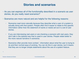 © Ian Sommerville 2018:Features, Scenarios and Stories
• As you can express all of the functionality described in a scenario as user
stories, do you really need scenarios?’
• Scenarios are more natural and are helpful for the following reasons:
• Scenarios read more naturally because they describe what a user of a system is
actually doing with that system. People often ﬁnd it easier to relate to this speciﬁc
information rather than the statement of wants or needs set out in a set of user
stories.
• If you are interviewing real users or are checking a scenario with real users, they
don’t talk in the stylized way that is used in user stories. People relate better to
the more natural narrative in scenarios.
• Scenarios often provide more context - information about what the user is trying to
do and their normal ways of working. You can do this in user stories, but it means
that they are no longer simple statements about the use of a system feature.
•
Stories and scenarios
32
 