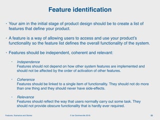 © Ian Sommerville 2018:Features, Scenarios and Stories
• Your aim in the initial stage of product design should be to create a list of
features that deﬁne your product.
• A feature is a way of allowing users to access and use your product’s
functionality so the feature list deﬁnes the overall functionality of the system.
• Features should be independent, coherent and relevant:
• Independence  
Features should not depend on how other system features are implemented and
should not be affected by the order of activation of other features.
• Coherence  
Features should be linked to a single item of functionality. They should not do more
than one thing and they should never have side-effects.
• Relevance  
Features should reﬂect the way that users normally carry out some task. They
should not provide obscure functionality that is hardly ever required.
Feature identiﬁcation
33
 