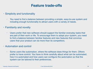 © Ian Sommerville 2018:Features, Scenarios and Stories
• Simplicity and functionality
• You need to ﬁnd a balance between providing a simple, easy-to-use system and
including enough functionality to attract users with a variety of needs.
• Familiarity and novelty
• Users prefer that new software should support the familiar everyday tasks that
are part of their work or life. To encourage them to adopt your system, you need
to ﬁnd a balance between familiar features and new features that convince
users that your product can do more than its competitors.
• Automation and control
• Some users like automation, where the software does things for them. Others
prefer to have control. You have to think carefully about what can be automated,
how it is automated and how users can conﬁgure the automation so that the
system can be tailored to their preferences.
Feature trade-offs
37
 