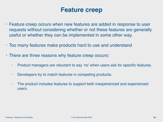 © Ian Sommerville 2018:Features, Scenarios and Stories
• Feature creep occurs when new features are added in response to user
requests without considering whether or not these features are generally
useful or whether they can be implemented in some other way.
• Too many features make products hard to use and understand
• There are three reasons why feature creep occurs:
• Product managers are reluctant to say ‘no’ when users ask for speciﬁc features.
• Developers try to match features in competing products.
• The product includes features to support both inexperienced and experienced
users.
Feature creep
38
 