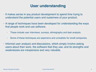 © Ian Sommerville 2018:Features, Scenarios and Stories
• It makes sense in any product development to spend time trying to
understand the potential users and customers of your product.
• A range of techniques have been developed for understanding the ways
that people work and use software.
• These include user interviews, surveys, ethnography and task analysis.
• Some of these techniques are expensive and unrealistic for small companies.
• Informal user analysis and discussions, which simply involve asking
users about their work, the software that they use, and its strengths and
weaknesses are inexpensive and very valuable.
User understanding
4
 