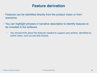 © Ian Sommerville 2018:Features, Scenarios and Stories
• Features can be identiﬁed directly from the product vision or from
scenarios.
• You can highlight phrases in narrative description to identify features to
be included in the software.
• You should think about the features needed to support user actions, identiﬁed by
active verbs, such as use and choose.
Feature derivation
40
 