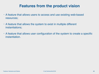 © Ian Sommerville 2018:Features, Scenarios and Stories
• A feature that allows users to access and use existing web-based
resources;
• A feature that allows the system to exist in multiple different
instantiations;
• A feature that allows user conﬁguration of the system to create a speciﬁc
instantiation.
Features from the product vision
42
 