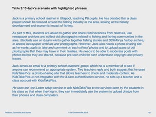 © Ian Sommerville 2018:Features, Scenarios and Stories
Table 3.10 Jack’s scenario with highlighted phrases
43
Jack is a primary school teacher in Ullapool, teaching P6 pupils. He has decided that a class
project should be focused around the ﬁshing industry in the area, looking at the history,
development and economic impact of ﬁshing.
As part of this, students are asked to gather and share reminiscences from relatives, use
newspaper archives and collect old photographs related to ﬁshing and ﬁshing communities in the
area. Students use an iLearn wiki to gather together ﬁshing stories and SCRAN (a history archive)
to access newspaper archives and photographs. However, Jack also needs a photo-sharing site
as he wants pupils to take and comment on each others’ photos and to upload scans of old
photographs that they may have in their families. He needs to be able to moderate posts with
photos before they are shared, because pre-teen children can’t understand copyright and privacy
issues.
Jack sends an email to a primary school teachers’ group, which he is a member of to see if
anyone can recommend an appropriate system. Two teachers reply and both suggest that he uses
KidsTakePics, a photo-sharing site that allows teachers to check and moderate content. As
KidsTakePics is not integrated with the iLearn authentication service, he sets up a teacher and a
class account with KidsTakePics.
He uses the the iLearn setup service to add KidsTakePics to the services seen by the students in
his class so that when they log in, they can immediately use the system to upload photos from
their phones and class computers.
 
