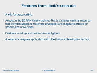 © Ian Sommerville 2018:Features, Scenarios and Stories
• A wiki for group writing.
• Access to the SCRAN history archive. This is a shared national resource
that provides access to historical newspaper and magazine articles for
schools and universities.
• Features to set up and access an email group.
• A feature to integrate applications with the iLearn authentication service.
Features from Jack’s scenario
44
 