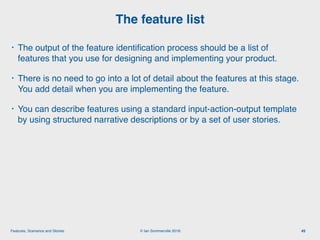 © Ian Sommerville 2018:Features, Scenarios and Stories
• The output of the feature identiﬁcation process should be a list of
features that you use for designing and implementing your product.
• There is no need to go into a lot of detail about the features at this stage.
You add detail when you are implementing the feature.
• You can describe features using a standard input-action-output template
by using structured narrative descriptions or by a set of user stories.
The feature list
45
 