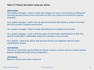 © Ian Sommerville 2018:Features, Scenarios and Stories
Description 
As a system manager, I want to create and conﬁgure an iLearn environment by adding and
removing services to/from that environment so that I can create environments for speciﬁc
purposes.
As a system manager, I want to set up sub-environments that include a subset of services
that are included in another environment.
As a system manager, I want to assign administrators to created environments.
As a system manager, I want to limit the rights of environment administrators so that they
cannot accidentally or deliberately disrupt the operation of key services.
As a teacher, I want to be able to add services that are not integrated with the iLearn
authentication system.
Constraints 
The use of some tools may be limited for license reasons so there may be a need to access
license management tools during conﬁguration.
Comments 
Based on Elena’s and Jack’s scenarios
Table 3.11 Feature description using user stories
47
 