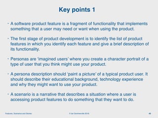 © Ian Sommerville 2018:Features, Scenarios and Stories
• A software product feature is a fragment of functionality that implements
something that a user may need or want when using the product.
• The ﬁrst stage of product development is to identify the list of product
features in which you identify each feature and give a brief description of
its functionality.
• Personas are ‘imagined users’ where you create a character portrait of a
type of user that you think might use your product.
• A persona description should ‘paint a picture’ of a typical product user. It
should describe their educational background, technology experience
and why they might want to use your product.
• A scenario is a narrative that describes a situation where a user is
accessing product features to do something that they want to do.
Key points 1
49
 