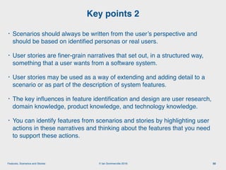 © Ian Sommerville 2018:Features, Scenarios and Stories
• Scenarios should always be written from the user’s perspective and
should be based on identiﬁed personas or real users.
• User stories are ﬁner-grain narratives that set out, in a structured way,
something that a user wants from a software system.
• User stories may be used as a way of extending and adding detail to a
scenario or as part of the description of system features.
• The key inﬂuences in feature identiﬁcation and design are user research,
domain knowledge, product knowledge, and technology knowledge.
• You can identify features from scenarios and stories by highlighting user
actions in these narratives and thinking about the features that you need
to support these actions.
Key points 2
50
 