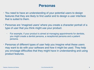 © Ian Sommerville 2018:Features, Scenarios and Stories
• You need to have an understanding of your potential users to design
features that they are likely to ﬁnd useful and to design a user interface
that is suited to them.
• Personas are ‘imagined users’ where you create a character portrait of a
type of user that you think might use your product.
• For example, if your product is aimed at managing appointments for dentists,
you might create a dentist persona, a receptionist persona and a patient
persona.
• Personas of different types of user help you imagine what these users
may want to do with your software and how it might be used. They help
you envisage difﬁculties that they might have in understanding and using
product features.
Personas
8
 