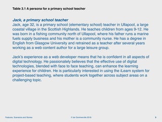 © Ian Sommerville 2018:Features, Scenarios and Stories
Table 3.1 A persona for a primary school teacher
9
Jack, a primary school teacher
Jack, age 32, is a primary school (elementary school) teacher in Ullapool, a large
coastal village in the Scottish Highlands. He teaches children from ages 9-12. He
was born in a ﬁshing community north of Ullapool, where his father runs a marine
fuels supply business and his mother is a community nurse. He has a degree in
English from Glasgow University and retrained as a teacher after several years
working as a web content author for a large leisure group.
Jack’s experience as a web developer means that he is conﬁdent in all aspects of
digital technology. He passionately believes that the effective use of digital
technologies, blended with face to face teaching, can enhance the learning
experience for children. He is particularly interested in using the iLearn system for
project-based teaching, where students work together across subject areas on a
challenging topic.
 