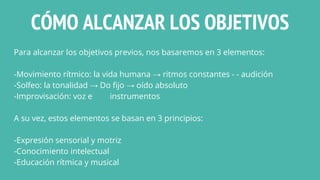 CÓMO ALCANZAR LOS OBJETIVOS
Para alcanzar los objetivos previos, nos basaremos en 3 elementos:
-Movimiento rítmico: la vida humana → ritmos constantes - - audición
-Solfeo: la tonalidad → Do fijo → oído absoluto
-Improvisación: voz e instrumentos
A su vez, estos elementos se basan en 3 principios:
-Expresión sensorial y motriz
-Conocimiento intelectual
-Educación rítmica y musical
 