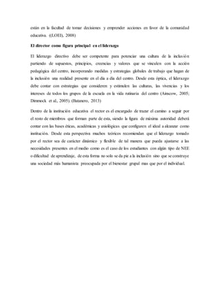 están en la facultad de tomar decisiones y emprender acciones en favor de la comunidad
educativa. ((LOEI), 2008)
El director como figura principal en el liderazgo
El liderazgo directivo debe ser competente para potenciar una cultura de la inclusión
partiendo de supuestos, principios, creencias y valores que se vinculen con la acción
pedagógica del centro, incorporando medidas y estrategias globales de trabajo que hagan de
la inclusión una realidad presente en el día a día del centro. Desde esta óptica, el liderazgo
debe contar con estrategias que consideren y estimulen las culturas, las vivencias y los
intereses de todos los grupos de la escuela en la vida rutinaria del centro (Ainscow, 2005;
Dimmock et al., 2005). (Batanero, 2013)
Dentro de la institución educativa el rector es el encargado de trazar el camino a seguir por
el resto de miembros que forman parte de esta, siendo la figura de máxima autoridad deberá
contar con las bases éticas, académicas y axiológicas que configuren el ideal a alcanzar como
institución. Desde esta perspectiva muchos teóricos recomiendan que el liderazgo tomado
por el rector sea de carácter dinámico y flexible de tal manera que pueda ajustarse a las
necesidades presentes en el medio como es el caso de los estudiantes con algún tipo de NEE
o dificultad de aprendizaje, de esta forma no solo se da pie a la inclusión sino que se construye
una sociedad más humanista preocupada por el bienestar grupal mas que por el individual.
 