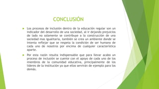 CONCLUSIÓN
 Los procesos de inclusión dentro de la educación regular son un
indicador del desarrollo de una sociedad, al ir dejando prejuicios
de lado no solamente se contribuye a la construcción de una
sociedad mas igualitaria, también se crea un ambiente donde se
intenta reflejar que se respeta la condición de ser humano de
cada uno de nosotros por encima de cualquier característica
aparte.
 Por esta razón resulta indispensable que para llevar acabo un
proceso de inclusión se cuente con el apoyo de cada uno de los
miembros de la comunidad educativa, principalmente de los
lideres de la institución ya que ellos servirán de ejemplo para los
demás.
 