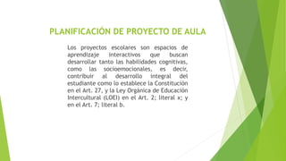 PLANIFICACIÓN DE PROYECTO DE AULA
Los proyectos escolares son espacios de
aprendizaje interactivos que buscan
desarrollar tanto las habilidades cognitivas,
como las socioemocionales, es decir,
contribuir al desarrollo integral del
estudiante como lo establece la Constitución
en el Art. 27, y la Ley Orgánica de Educación
Intercultural (LOEI) en el Art. 2; literal x; y
en el Art. 7; literal b.
 