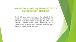 COMPETENCIAS DEL EQUIPO DIRECTIVO DE
LA EDUCACIÓN INCLUSIVA
En el liderazgo que ejercen, en la calidad de los
procesos educativos escolarizados cuenta también el
liderazgo que desarrollan el cuerpo docente y las
familias, actores todos ellos esenciales en la
concertación de esfuerzos y sinergias escolares para
apoyar la educación de los niños.
 