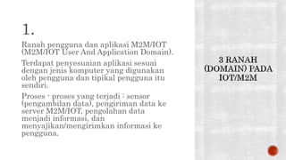 1.
Ranah pengguna dan aplikasi M2M/IOT
(M2M/IOT User And Application Domain).
Terdapat penyesuaian aplikasi sesuai
dengan jenis komputer yang digunakan
oleh pengguna dan tipikal pengguna itu
sendiri.
Proses - proses yang terjadi : sensor
(pengambilan data), pengiriman data ke
server M2M/IOT, pengolahan data
menjadi informasi, dan
menyajikan/mengirimkan informasi ke
pengguna.
 